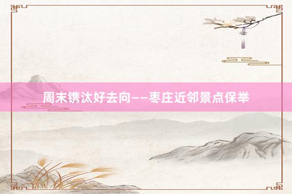 周末镌汰好去向——枣庄近邻景点保举