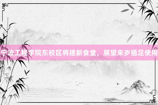 宁波工程学院东校区将建新食堂，展望来岁插足使用