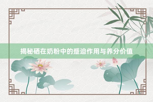 揭秘硒在奶粉中的蹙迫作用与养分价值