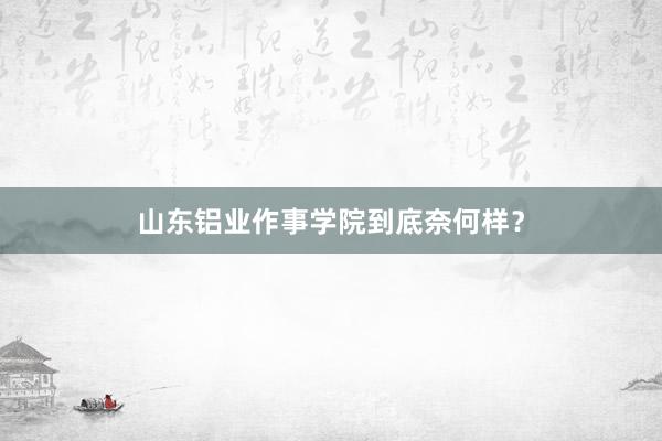 山东铝业作事学院到底奈何样？