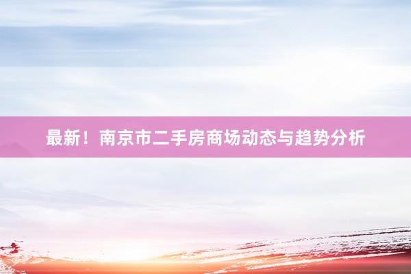 最新！南京市二手房商场动态与趋势分析