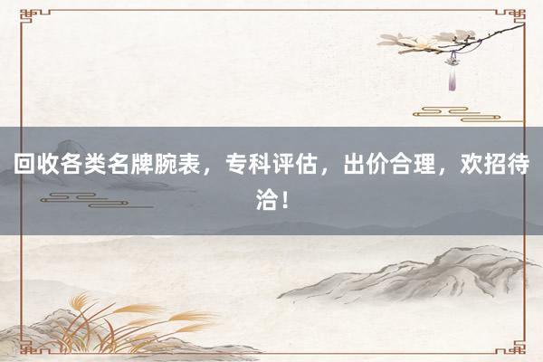 回收各类名牌腕表，专科评估，出价合理，欢招待洽！